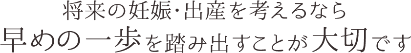 将来の妊娠・出産を考えるなら早めの一歩を踏み出すことが大切です